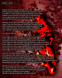 feeling blood pumping through your veins feeling insects crawling and twitching inside your ears you walk in circles stress-bound and fading at the edges restless and insomniac and tired you're wrecked so you ghost-walk back to your bedroom and opening the door you see her in your bed writhing as you get closer she's a flesh body bag head to toe only theoretically under that contorting wrap half-mumbling and moaning she turns exposing herself every side and corner and nook is sweet smoothskin only vaguely humanoid your very own thing-like you call her HELEN every night you sleep soundly to her autonomic gasps every night you wrap yourselves together under warm cover (repugnant and tick-sickening next to the purity of the flesh) every night you feel her warm and full-handed caressing her body every night you mold her flesh and feel her shifting fat and organs (oh you so envy the chaotic perfection at molecular peak) every night you punch her body painting sweet bruises every night you hear her pain-pleasure-envy-lust-moans until you can bear the jealousy no more and bearing a half-dulled knife you cut into her twitching flesh slashing across and bringing the whole cosmic meat-system upon you as a kidneys-stomachs-lungs-intestines-pancreas-guts-feast spills out bathing you and your bed in the crimson red gore for so long hidden from you transmigrating with those deathly internal-coughing sighs HELEN is dead and mute and open to you you crawl inside the torn cavity of your budding meat cocoon you snuggle up tight and warmed by those desirous insides you shut your meatpod and lie waiting HELEN is HELEN is HELEN is HELEN is HELEN