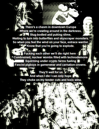 There's a chasm in downtown Europa Where we're crawling around in the darkness, Slug-bodied and puking slime, Waiting to turn into butterflies and skyscraper monsters. So when you feel the wind on your face, estrace warrior, Know that you're going to explode.
Fucking each other we'll die right here - Cumbrained, nuclear wombs filled with technodemons Squirming under crypto farms fueling Fascist pigboys in gamerwear and carnation crowns.
They'll wait for us And when I die I can only hope They choke on my tender cuts and toxic wine.