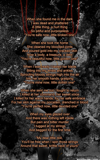 when she found me in the dark i was dead and shattered a little thing, a hurt thing so pitiful and purposeless 'you're safe now, little broken one' when she took me home she clenaned my bloodied joints and poured gold into my cracked skin now a body, a treasure, a debt 'you're beautiful now, little golden one when i was ready i tasted her blade biting into my wrists and ankles sprouting bloody strings high into the air into her smooth hands grasping 'you're mine now, little dollish one when she sent me out i fought to return i killed at her command, her sweet voice i killed for her warm hands, for her safe embrace for her skin against my procelain, drenched in blood 'you're perfect now, little devoted one' when my eyes glazed over and there was nothing left inside but pain and bitter murder i tugged at my strings and begged for the first time 'my dear little doll, you'll be free when i spin those strings around that sweet, brittle neck of yours'