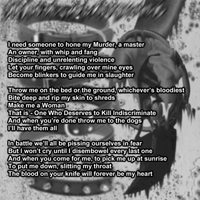 I need someone to hone my Murder, a master An owner, with whip and fang Discipline and unrelenting violence Let your fingers, crawling over mine eyes Become blinkers to guide me in slaughter
Throw me on the bed or the ground, whichever's bloodiest Bite deep and rip my skin to shreds Make me a Woman That is - One Who Deserves to Kill Indiscriminate And when you're done throw me to the dogs I'll have them all
In battle we'll all be pissing ourselves in fear But I won't cry until I disembowel every last one And when you come for me, to pick me up at sunrise To put me down, slitting my throat The blood on your knife will forever be my heart