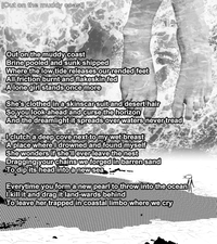 Out on the muddy coast Brine pooled and sunk shipped Where the low tide releases our rended feet All friction burnt and flakeskin fed A lone girl stands once more
She's clothed in a skinscar suit and desert hair So you look ahead and curse the horizon And the dreamlight it spreads over waters never tread
I clutch a deep cove next to my wet breast A place where I drowned and found myself She wonders if she'll ever leave the nest Dragging your chains we forged in barren sand To dip its head into a new sea
Everytime you form a new pearl to throw into the ocean I kill it and drag it land-wards behind To leave her trapped in coastal limbo where we cry