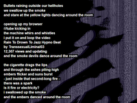 Bullets raining outside our hellholes we swallow up the smoke and stare at the yellow lights dancing around the room
opening up my browser ///tube kicking in the machine whirs and whistles i put it on and loop the video Rain To Drown To Jazz Hypno Beat by TranssexualLiminal03 12,307 views and updating and the smoke devils dance around the room
the icgarette drags the lips and through the ashes piling high embers flicker and suns burst - just inside that second-long fire - there was a spark is it fire or electricity? i swallowed up the smoke and the embers danced around the room