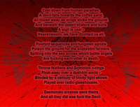 Cast down from human paradise, A devil falls towards the coffee sand, All blown away as wings strike the ground. And beneath the desert blisters and boils A sigil is cast -  Heavensworn we have doomed us all.
Fivefold sequences and tungsten spirals Poison the ground for the snakeskin farmers, Spitting into the sea across which battle angels Are fucking each other to death.
Throne feathers and Dominion c-rings Float away over a dust-bin world - Blinded by a century of trinity light shows Played over radio glasshouses.
Daemonaic arcanas were theirs And all they did was fuck the Devil.